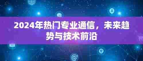 2024年热门通信专业，未来趋势与技术前沿展望