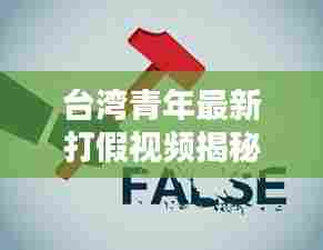 台湾青年最新打假视频揭秘，揭露真相，倡导诚信消费时代来临