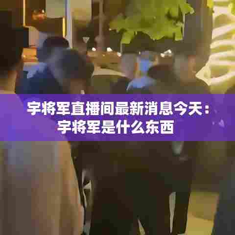 宇将军直播间最新消息今天:宇将军是什么东西