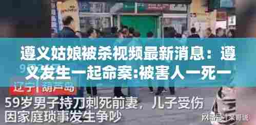 遵义姑娘被杀视频最新消息：遵义发生一起命案:被害人一死一伤 