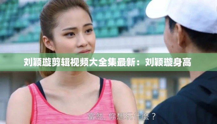 刘颖璇剪辑视频大全集最新：刘颖璇身高 