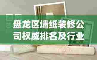 盘龙区墙纸装修公司权威排名及行业深度剖析
