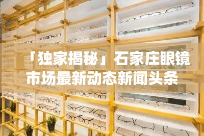 「独家揭秘」石家庄眼镜市场最新动态新闻头条,行业趋势一网打尽!