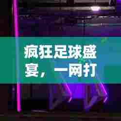 疯狂足球盛宴,一网打尽精彩瞬间!